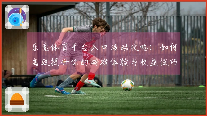 乐竞体育平台入口活动攻略：如何高效提升你的游戏体验与收益技巧