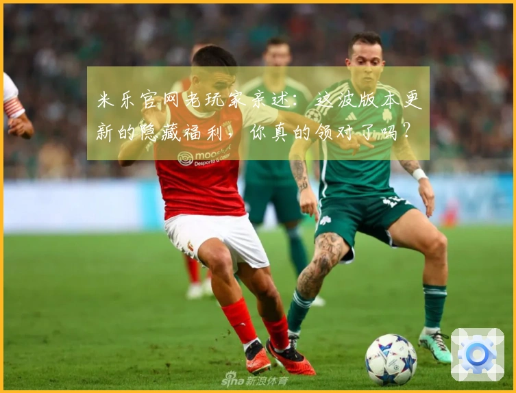 米乐官网老玩家亲述：这波版本更新的隐藏福利，你真的领对了吗？