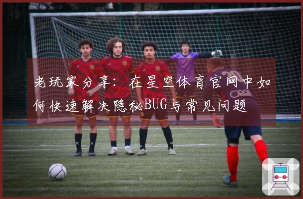 老玩家分享：在星空体育官网中如何快速解决隐秘BUG与常见问题