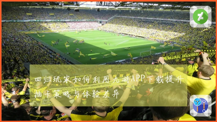 回归玩家如何利用九游APP下载提升抽卡策略与体验差异