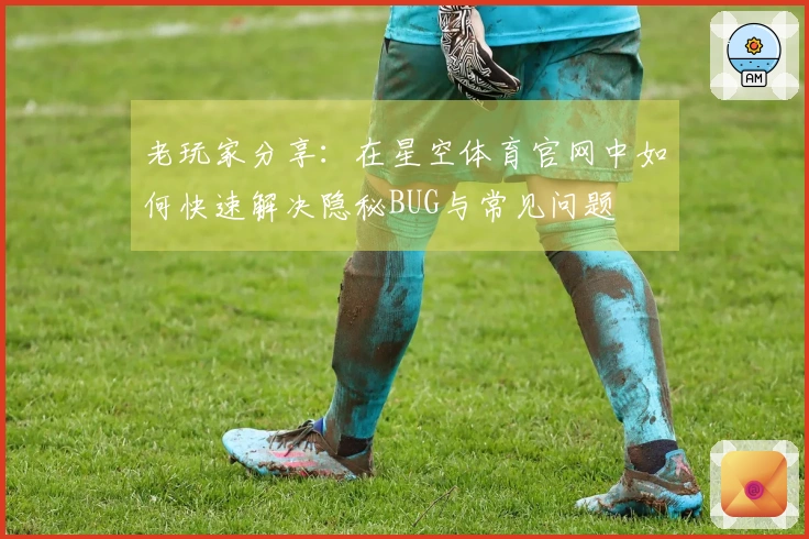 老玩家分享：在星空体育官网中如何快速解决隐秘BUG与常见问题