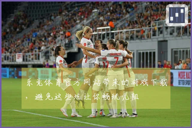 乐竞体育官方网站带来的游戏下载，避免这些坑让你畅玩无阻