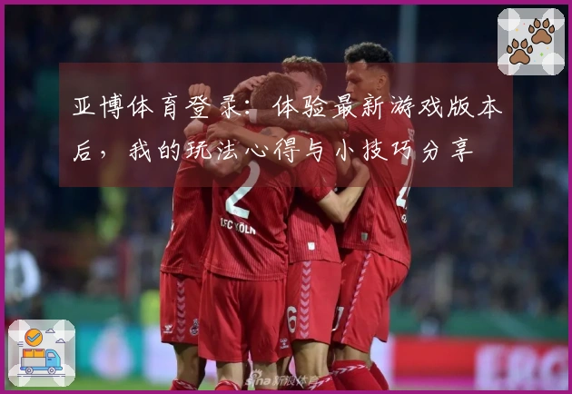 亚博体育登录：体验最新游戏版本后，我的玩法心得与小技巧分享