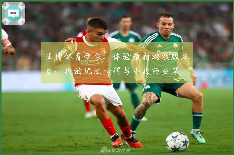 亚博体育登录：体验最新游戏版本后，我的玩法心得与小技巧分享