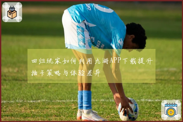 回归玩家如何利用九游APP下载提升抽卡策略与体验差异